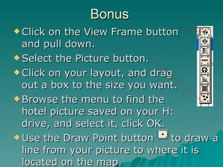 Bonus Click on the View Frame button  and pull down. Select the Picture button. Click on your layout, and drag  out a box to the size you want. Browse the menu to find the  hotel picture saved on your H:  drive, and select it, click OK. Use the Draw Point button  to draw a line from your picture to where it is located on the map. 