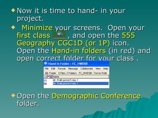 Now it is time to hand- in your project. Minimize  your screens.  Open your  first class  , and open the  555 Geography CGC1D (or 1P)  icon.  Open the  Hand-in folders  (in red) and open correct folder for your class .  Open the  Demographic Conference  folder. 