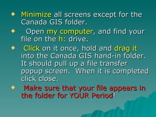 Minimize  all screens except for the Canada GIS folder. Open  my computer , and find your file on the  h:  drive.  Click  on it once, hold and  drag it  into the Canada GIS hand-in folder.  It should pull up a file transfer popup screen.  When it is completed click close.  Make sure that your file appears in the folder for YOUR Period ! 