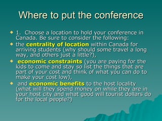 Where to put the conference 1.  Choose a location to hold your conference in Canada. Be sure to consider the following: the  centrality of location  within Canada for arriving students (why should some travel a long way, and others just a little?), economic constraints  (you are paying for the kids to come and stay so list the things that are part of your cost and think of what you can do to make your cost low), and  economic benefits  to the host locality (what will they spend money on while they are in your host city and what good will tourist dollars do for the local people?) 