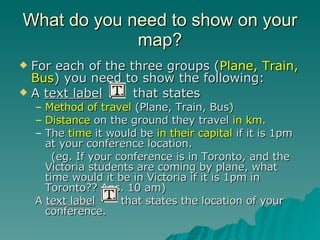 What do you need to show on your map? For each of the three groups ( Plane, Train, Bus ) you need to show the following: A  text label   that states Method of travel  (Plane, Train, Bus) Distance  on the ground they travel  in km . The  time  it would be  in their capital  if it is 1pm at your conference location. (eg. If your conference is in Toronto, and the Victoria students are coming by plane, what time would it be in Victoria if it is 1pm in Toronto?? Ans. 10 am) A  text label   that states the location of your conference. 