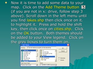 Now it is time to add some data to your map.  Click on the  Add Theme button   (if you are not in x: drive, follow step 3 above). Scroll down in the left menu until you find  lakes.shp  then click once on it. to highlight it.  Press and hold the shift key, then click once on  cities.shp .  Click on the  OK  button.  Both themes should be added to your View legend.  Click on the grey boxes to turn them on. 