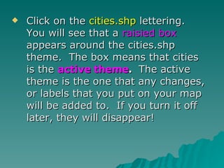 Click on the  cities.shp  lettering.  You will see that a  raisied box  appears around the cities.shp theme.  The box means that cities is the  active theme .  The active theme is the one that any changes, or labels that you put on your map will be added to.  If you turn it off later, they will disappear! 