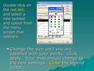 Change the size until you are satisfied with your points.  Click apply.  Your map should change to the new settings.  Close  the legend editor. Double click on the  red dot , and select a new symbol and colour from the menu screen that appears. 