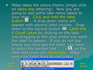 Make lakes the active theme (single click on  lakes.shp  lettering).  Now you are going to add some lake name labels to your map.  Click and hold the label button   .  A drop down menu will appear with several label choices.  Drag down to the second button  .  Label the 5 Great Lakes  by clicking on the lake, and dragging to the area where you want the label to appear.  If you do not like where you have put the label, you have to select the pointer tool  , click on the label and press the  delete key .  Make sure your label lines do not cross! pointer tool label button 