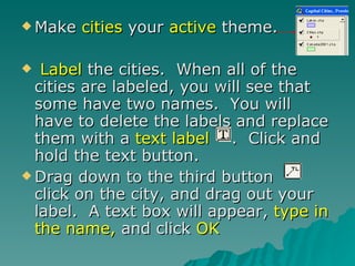 Make  cities  your  active  theme.  Label  the cities.  When all of the cities are labeled, you will see that some have two names.  You will have to delete the labels and replace them with a  text label  .  Click and hold the text button. Drag down to the third button  click on the city, and drag out your label.  A text box will appear,  type in the name,  and click  OK   