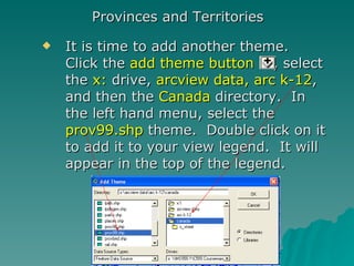 It is time to add another theme.  Click the  add theme button  , select the  x:  drive,  arcview data, arc k-12 , and then the  Canada  directory.  In the left hand menu, select the  prov99.shp  theme.  Double click on it to add it to your view legend.  It will appear in the top of the legend. Provinces and Territories 