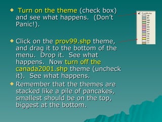 Turn on the theme  (check box) and see what happens.  (Don’t Panic!).  Click on the  prov99.shp  theme, and drag it to the bottom of the menu.  Drop it.  See what happens.  Now  turn off the canada2001.shp  theme (uncheck it).  See what happens.  Remember that the themes are stacked like a pile of pancakes, smallest should be on the top, biggest at the bottom. 