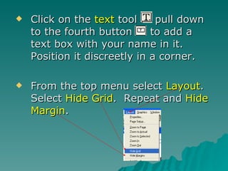 Click on the  text  tool  pull down to the fourth button  to add a text box with your name in it.  Position it discreetly in a corner. From the top menu select  Layout .  Select  Hide Grid .  Repeat and  Hide Margin . 