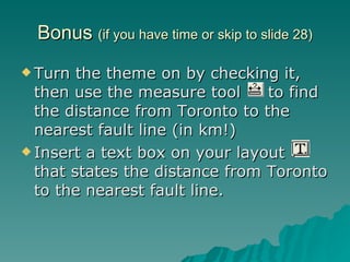 Bonus  (if you have time or skip to slide 28) Turn the theme on by checking it, then use the measure tool  to find the distance from Toronto to the nearest fault line (in km!) Insert a text box on your layout  that states the distance from Toronto to the nearest fault line. 