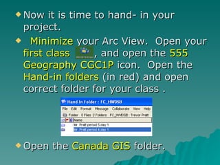 Now it is time to hand- in your project. Minimize  your Arc View.  Open your  first class  , and open the  555 Geography CGC1P  icon.  Open the  Hand-in folders  (in red) and open correct folder for your class .  Open the  Canada GIS  folder. 