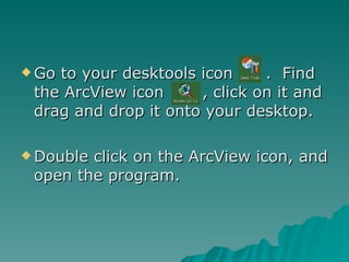 Go to your desktools icon  .  Find the ArcView icon  , click on it and drag and drop it onto your desktop. Double click on the ArcView icon, and open the program. 