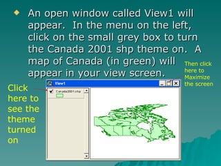 An open window called View1 will appear.  In the menu on the left, click on the small grey box to turn the Canada 2001 shp theme on.  A map of Canada (in green) will appear in your view screen. Click here to see the theme turned on Then click here to Maximize the screen 