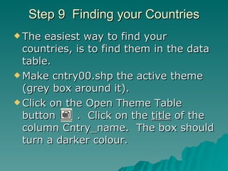 Step 9  Finding your Countries The easiest way to find your countries, is to find them in the data table. Make cntry00.shp the active theme (grey box around it). Click on the Open Theme Table button  .  Click on the  title  of the column Cntry_name.  The box should turn a darker colour. 