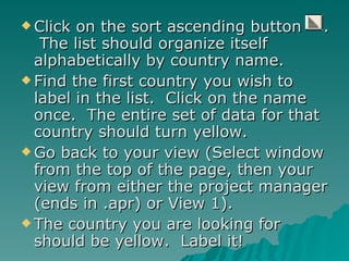 Click on the sort ascending button  .  The list should organize itself alphabetically by country name. Find the first country you wish to label in the list.  Click on the name once.  The entire set of data for that country should turn yellow. Go back to your view (Select window from the top of the page, then your view from either the project manager (ends in .apr) or View 1). The country you are looking for should be yellow.  Label it! 