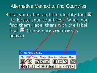 Use your atlas and the identify tool  to locate your countries.  When you find them, label them with the label tool  (make sure countries is active) Alternative Method to find Countries 