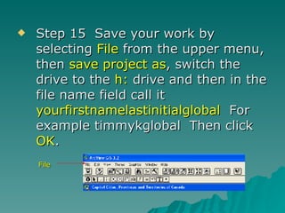 Step 15  Save your work by selecting  File  from the upper menu, then  save project as , switch the drive to the  h:  drive and then in the file name field call it  yourfirstnamelastinitialglobal   For example timmykglobal  Then click  OK . File 