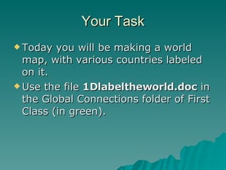 Your Task Today you will be making a world map, with various countries labeled on it.  Use the file  1Dlabeltheworld.doc  in the Global Connections folder of First Class (in green). 
