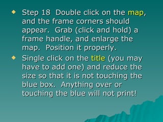 Step 18  Double click on the  map , and the frame corners should appear.  Grab (click and hold) a frame handle, and enlarge the map.  Position it properly. Single click on the  title  (you may have to add one) and reduce the size so that it is not touching the blue box.  Anything over or touching the blue will not print! 