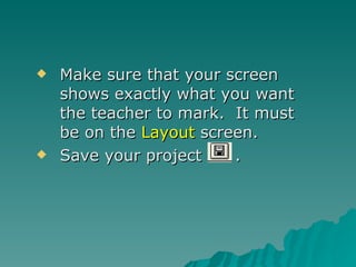 Make sure that your screen shows exactly what you want the teacher to mark.  It must be on the  Layout  screen. Save your project  . 