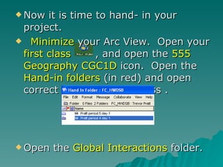 Now it is time to hand- in your project. Minimize  your Arc View.  Open your  first class  , and open the  555 Geography CGC1D  icon.  Open the  Hand-in folders  (in red) and open correct folder for your class .  Open the  Global Interactions  folder. 
