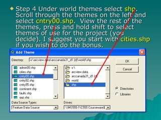 Step 4 Under world themes select  shp .  Scroll through the themes on the left and select  cntry00.shp .  View the rest of the themes, press and hold shift to select themes of use for the project (you decide). I suggest you start with  cities.shp  if you wish to do the bonus. 