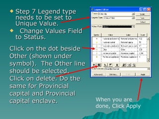 Step 7 Legend type needs to be set to Unique Value. Change Values Field to Status.  Click on the dot beside Other (shown under symbol).  The Other line should be selected.  Click on delete. Do the same for Provincial capital and Provincial capital enclave. When you are done, Click Apply 