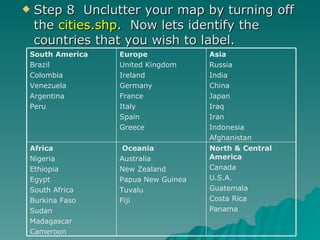 Step 8  Unclutter your map by turning off the  cities.shp .  Now lets identify the countries that you wish to label.  North & Central America Canada U.S.A. Guatemala Costa Rica Panama Oceania Australia New Zealand Papua New Guinea Tuvalu Fiji Africa Nigeria Ethiopia Egypt South Africa Burkina Faso Sudan Madagascar Cameroon Asia Russia India China Japan Iraq Iran Indonesia Afghanistan Europe United Kingdom Ireland Germany France Italy Spain Greece South America Brazil Colombia Venezuela Argentina Peru 