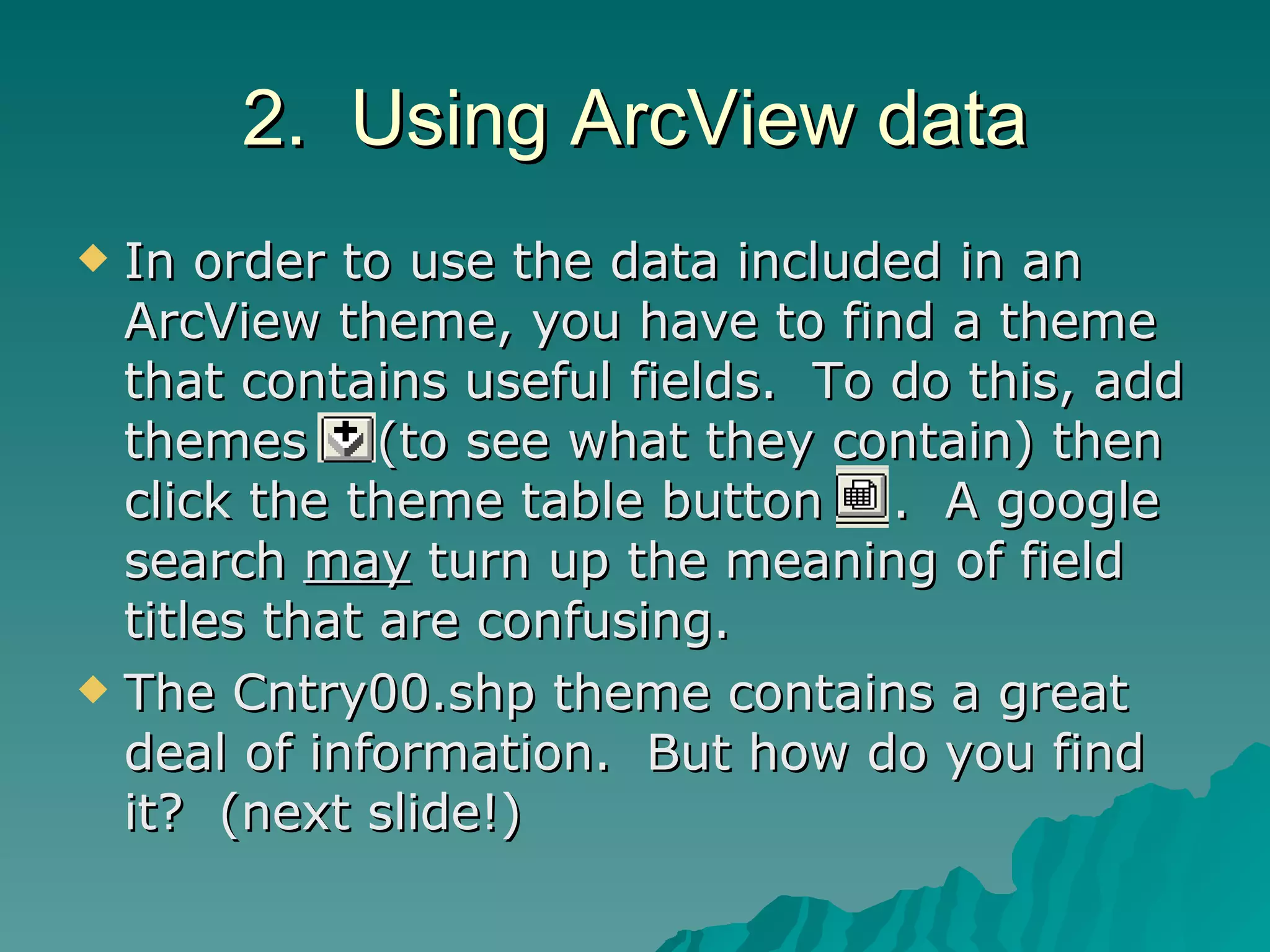 2.  Using ArcView data In order to use the data included in an ArcView theme, you have to find a theme that contains useful fields.  To do this, add themes  (to see what they contain) then click the theme table button  .  A google search  may  turn up the meaning of field titles that are confusing. The Cntry00.shp theme contains a great deal of information.  But how do you find it?  (next slide!) 