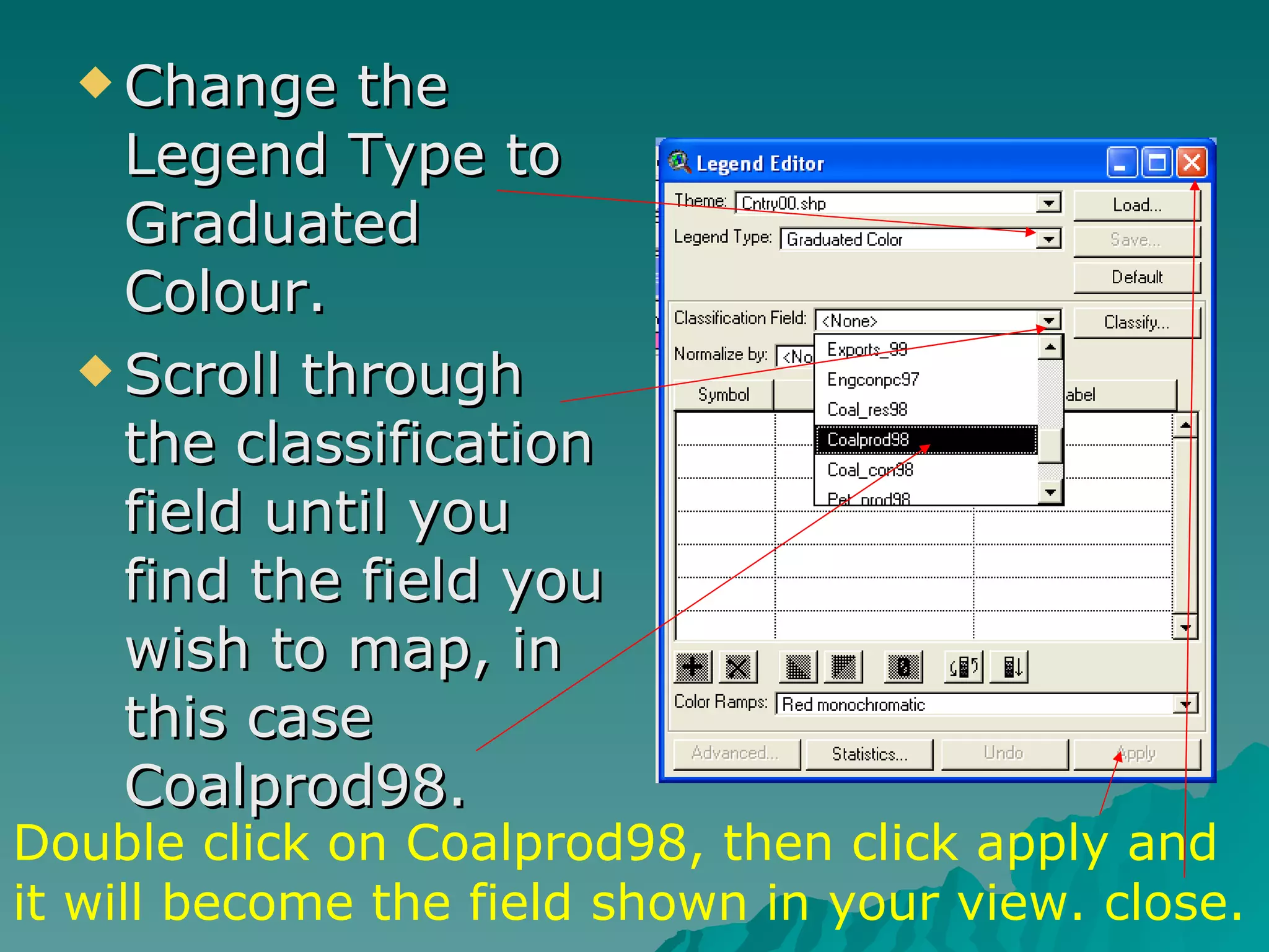 Change the Legend Type to Graduated Colour. Scroll through the classification field until you find the field you wish to map, in this case Coalprod98. Double click on Coalprod98, then click apply and it will become the field shown in your view. close. 