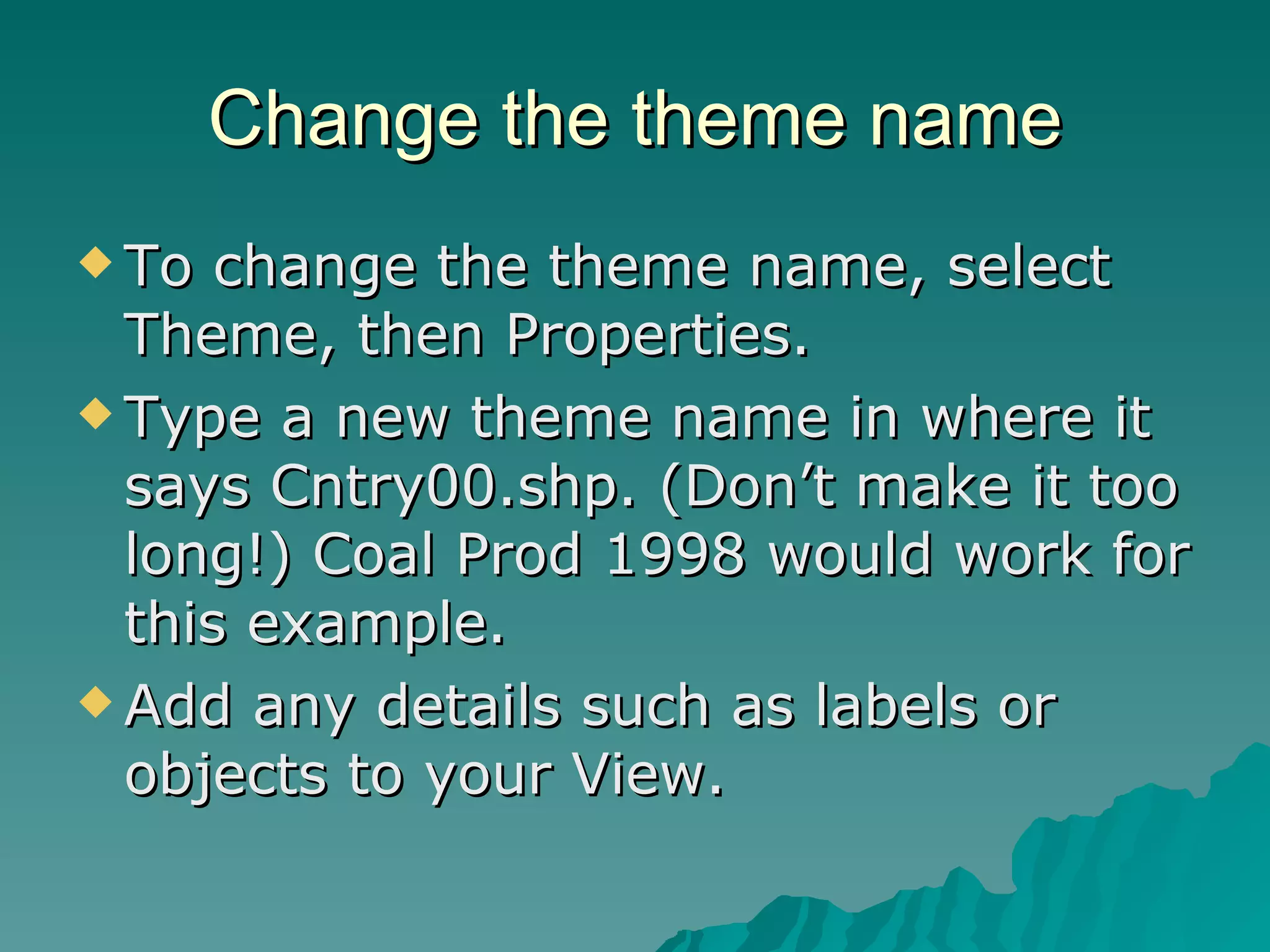 Change the theme name To change the theme name, select Theme, then Properties. Type a new theme name in where it says Cntry00.shp. (Don’t make it too long!) Coal Prod 1998 would work for this example. Add any details such as labels or objects to your View. 