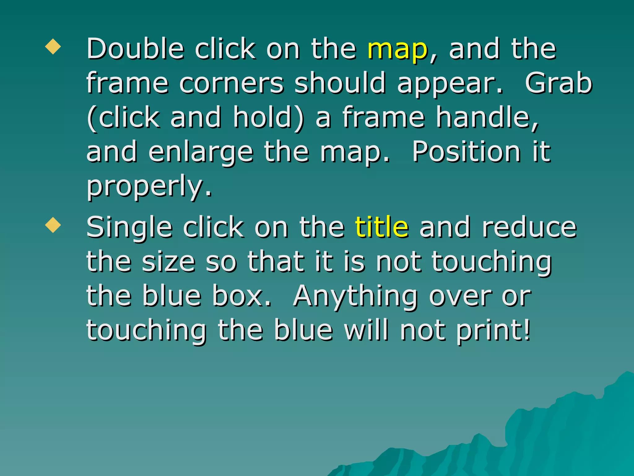 Double click on the  map , and the frame corners should appear.  Grab (click and hold) a frame handle, and enlarge the map.  Position it properly. Single click on the  title  and reduce the size so that it is not touching the blue box.  Anything over or touching the blue will not print! 