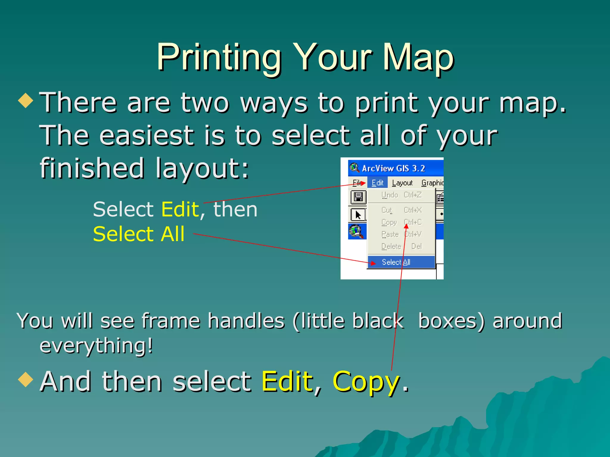 Printing Your Map There are two ways to print your map.  The easiest is to select all of your finished layout: You will see frame handles (little black  boxes) around everything! And then select  Edit ,  Copy . Select  Edit , then  Select All 