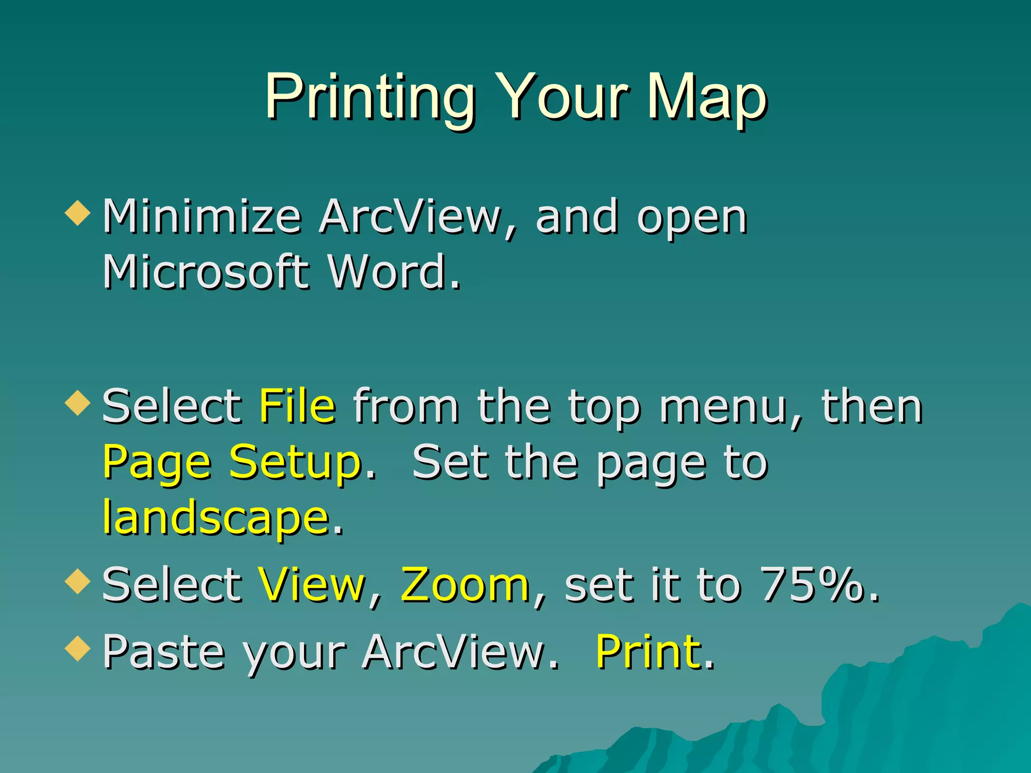 Printing Your Map Minimize ArcView, and open Microsoft Word. Select  File  from the top menu, then  Page Setup .  Set the page to  landscape . Select  View ,  Zoom , set it to 75%. Paste your ArcView.  Print . 