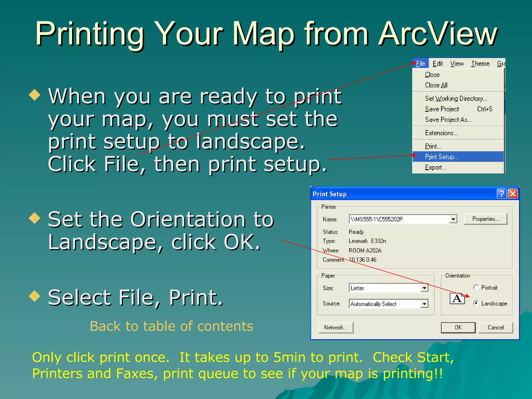 Printing Your Map from ArcView When you are ready to print your map, you must set the print setup to landscape. Click File, then print setup. Set the Orientation to Landscape, click OK. Select File, Print. Only click print once.  It takes up to 5min to print.  Check Start, Printers and Faxes, print queue to see if your map is printing!! Back to table of contents 