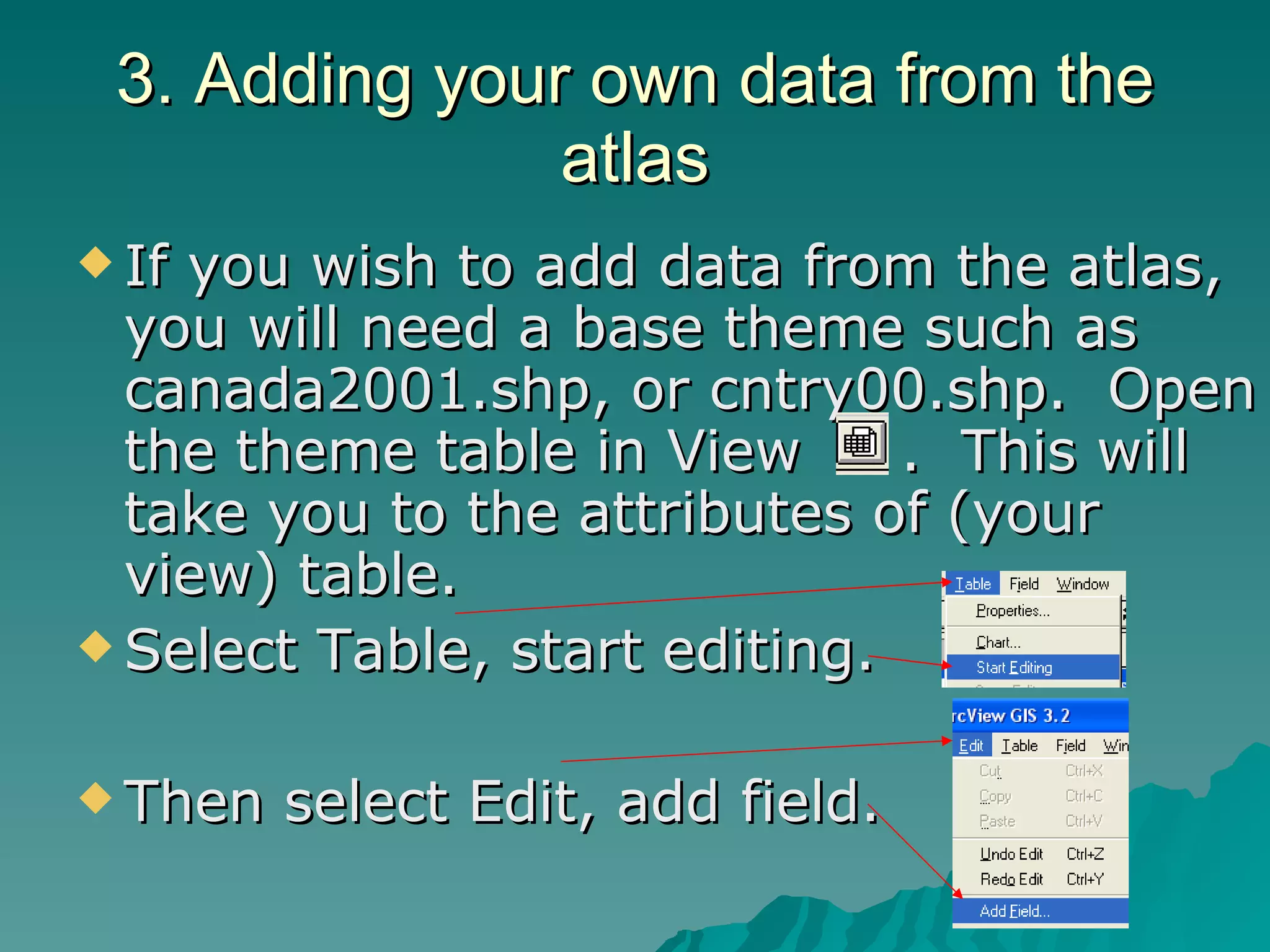3. Adding your own data from the atlas If you wish to add data from the atlas, you will need a base theme such as canada2001.shp, or cntry00.shp.  Open the theme table in View  .  This will take you to the attributes of (your view) table. Select Table, start editing. Then select Edit, add field. 