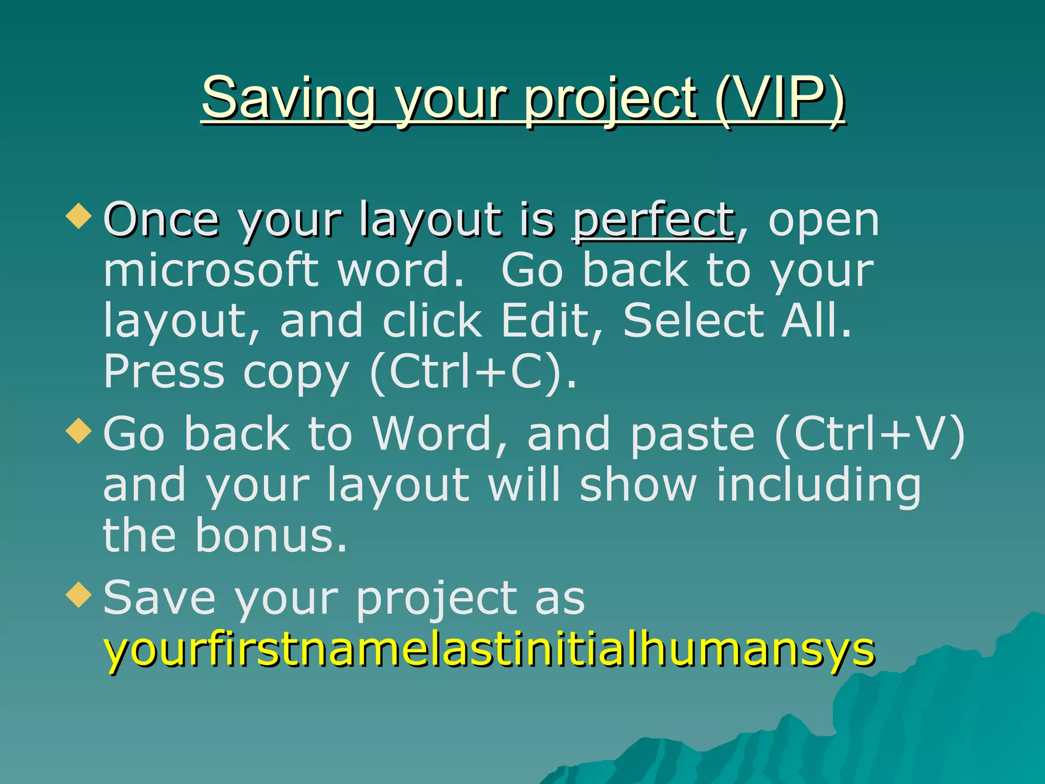 Saving your project (VIP) Once your layout is  perfect , open microsoft word.  Go back to your layout, and click Edit, Select All.  Press copy (Ctrl+C). Go back to Word, and paste (Ctrl+V) and your layout will show including the bonus. Save your project as  yourfirstnamelastinitialhumansys 