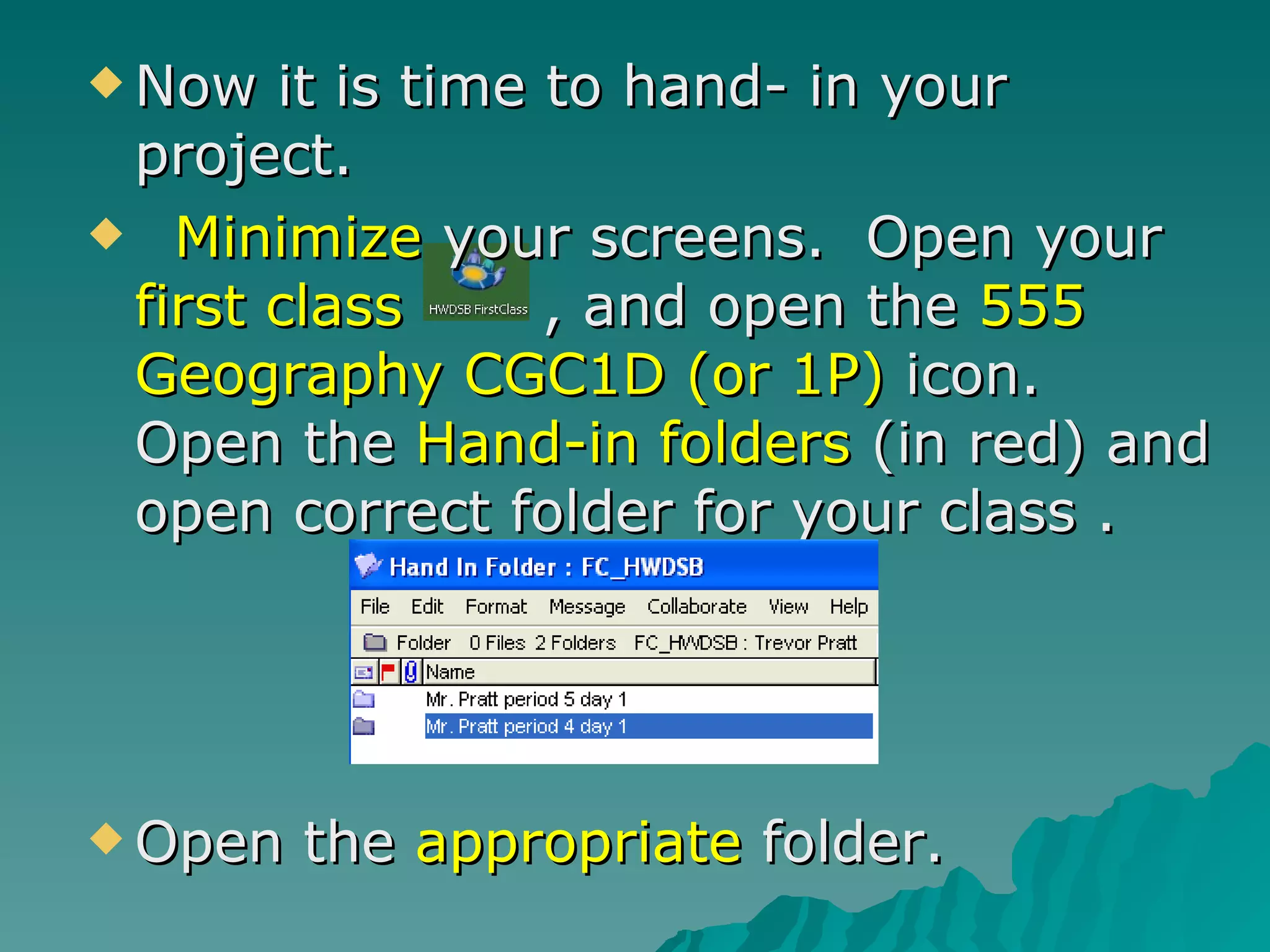 Now it is time to hand- in your project. Minimize  your screens.  Open your  first class  , and open the  555 Geography CGC1D (or 1P)  icon.  Open the  Hand-in folders  (in red) and open correct folder for your class .  Open the  appropriate  folder. 