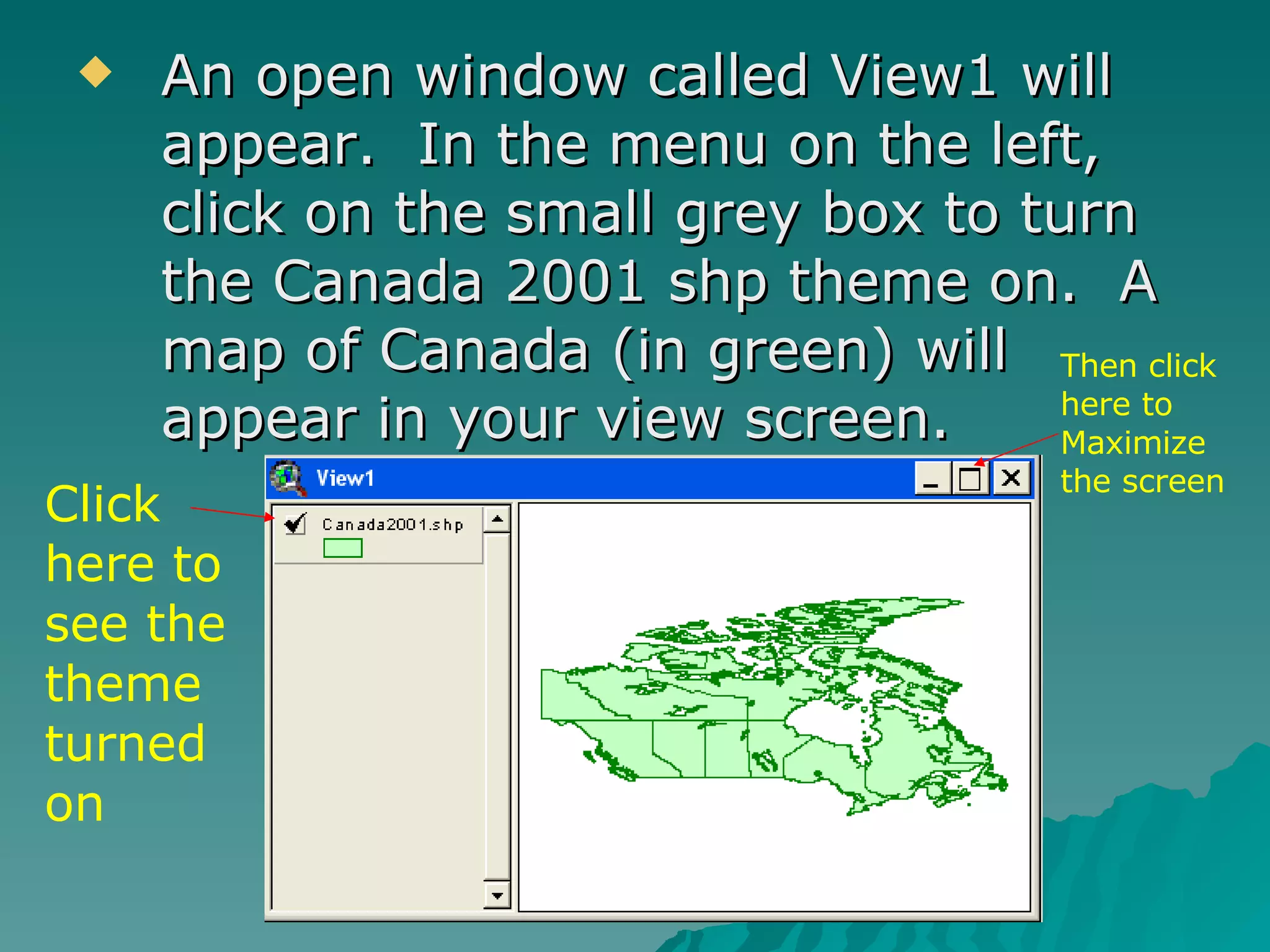 An open window called View1 will appear.  In the menu on the left, click on the small grey box to turn the Canada 2001 shp theme on.  A map of Canada (in green) will appear in your view screen. Click here to see the theme turned on Then click here to Maximize the screen 