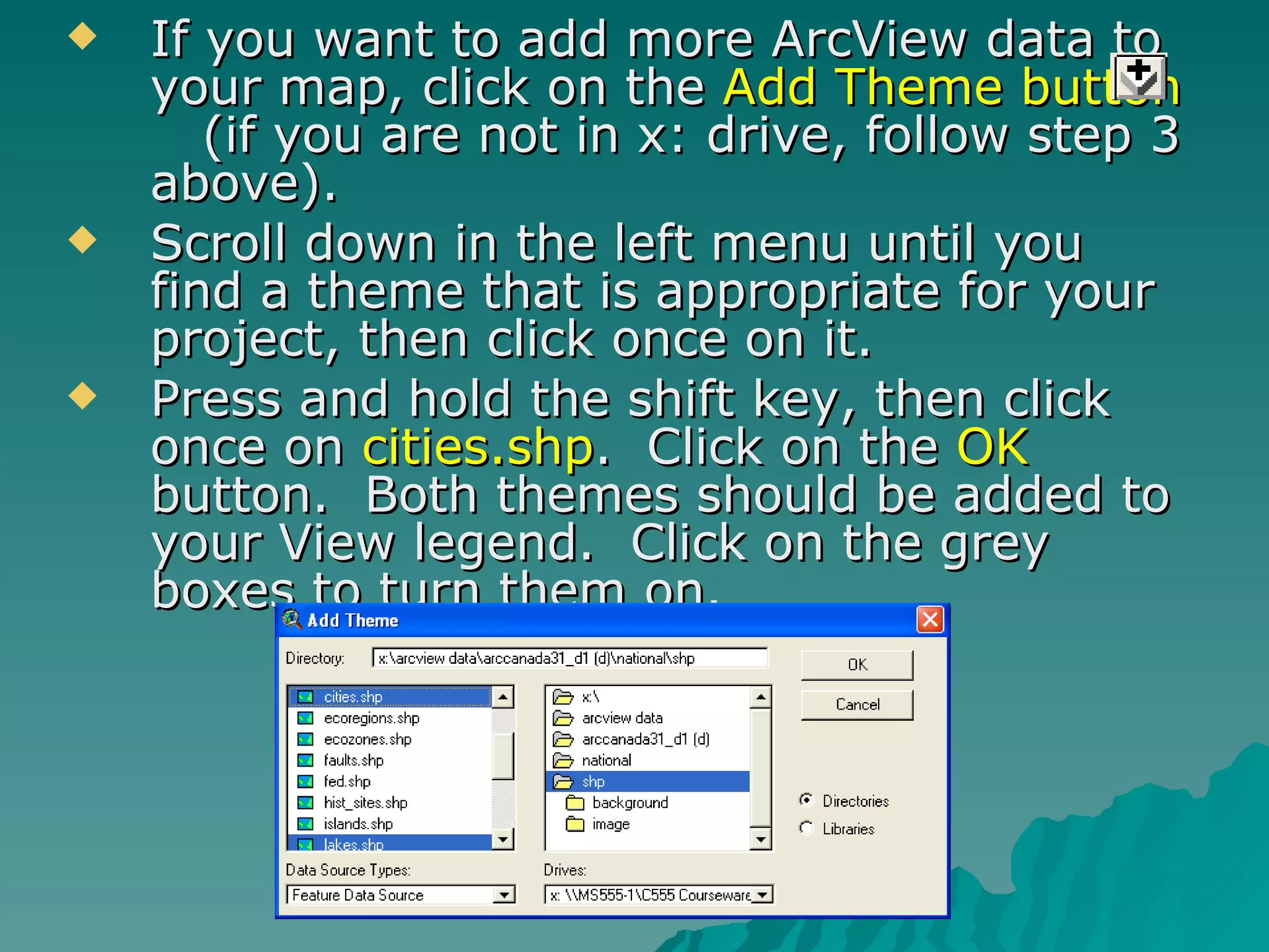 If you want to add more ArcView data to your map, click on the  Add Theme button   (if you are not in x: drive, follow step 3 above). Scroll down in the left menu until you find a theme that is appropriate for your project, then click once on it. Press and hold the shift key, then click once on  cities.shp .  Click on the  OK  button.  Both themes should be added to your View legend.  Click on the grey boxes to turn them on. 