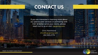 PEER-TO-PEER CASE STUDY
CONTACT US
If you are interested in learning more about
If you are interested in learning more about
our peer-to-peer services or partnering with
our peer-to-peer services or partnering with
CGC to better serve your clients, please
CGC to better serve your clients, please
reach out to us or visit:
reach out to us or visit: cgcgiving.com
cgcgiving.com.
.
Chris Hammond
chris@cgcgiving.com
202.505.2779
 