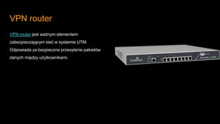 VPN router
VPN router jest ważnym elementem
zabezpieczającym sieć w systemie UTM.
Odpowiada za bezpieczne przesyłanie pakietów
danych między użytkownikami.
 