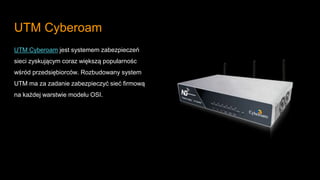 UTM Cyberoam
UTM Cyberoam jest systemem zabezpieczeń
sieci zyskującym coraz większą popularnośc
wśród przedsiębiorców. Rozbudowany system
UTM ma za zadanie zabezpieczyć sieć firmową
na każdej warstwie modelu OSI.
 