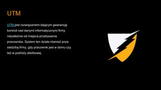 UTM
UTM jest rozwiązaniem dającym gwarancję
kontroli nad danymi informatycznymi firmy
niezależnie od miejsca przebywania
pracownika. System ten działa również poza
siedzibą firmy, gdy pracownik jest w domu czy
też w podróży słóżbowej.
 