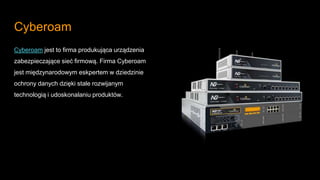 Cyberoam
Cyberoam jest to firma produkująca urządzenia
zabezpieczające sieć firmową. Firma Cyberoam
jest międzynarodowym eskpertem w dziedzinie
ochrony danych dzięki stale rozwijanym
technologią i udoskonalaniu produktów.
 