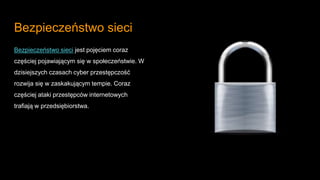 Bezpieczeństwo sieci
Bezpieczeństwo sieci jest pojęciem coraz
częściej pojawiającym się w społeczeństwie. W
dzisiejszych czasach cyber przestępczość
rozwija się w zaskakującym tempie. Coraz
częściej ataki przestępców internetowych
trafiają w przedsiębiorstwa.
 