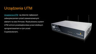 Urządzenia UTM
Urządzenia UTM są obecnie najlepszym
zabezpieczeniem przed zaawansowanymi
atakami na sieci firmowe. Rozbudowany system
UTM ochroni przedsiębiorstwa przed złośliwym
oprogramowaniem w tym przed
Cryptolockerami.
 
