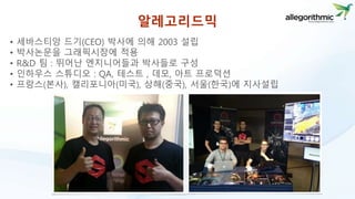 알레고리드믹 
• 세바스티앙 드기(CEO) 박사에 의해 2003 설립 
• 박사논문을 그래픽시장에 적용 
• R&D 팀 : 뛰어난 엔지니어들과 박사들로 구성 
• 인하우스 스튜디오 : QA, 테스트 , 데모, 아트 프로덕션 
• 프랑스(본사), 캘리포니아(미국), 상해(중국), 서울(한국)에 지사설립 
 