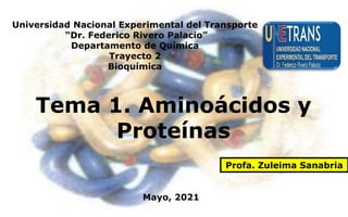 Universidad Nacional Experimental del Transporte
“Dr. Federico Rivero Palacio”
Departamento de Química
Trayecto 2
Bioquímica
Tema 1. Aminoácidos y
Proteínas
Profa. Zuleima Sanabria
Mayo, 2021
 