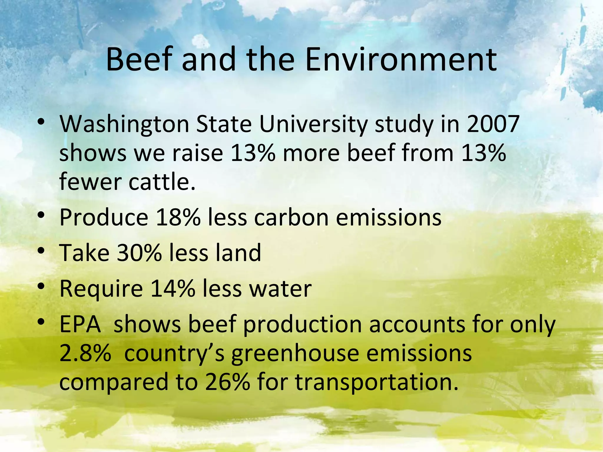 Beef and the Environment
• Washington State University study in 2007
  shows we raise 13% more beef from 13%
  fewer cattle.
• Produce 18% less carbon emissions
• Take 30% less land
• Require 14% less water
• EPA shows beef production accounts for only
  2.8% country’s greenhouse emissions
  compared to 26% for transportation.
 